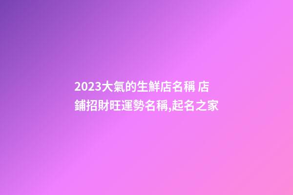 2023大氣的生鮮店名稱 店鋪招財旺運勢名稱,起名之家-第1張-店鋪起名-玄機派